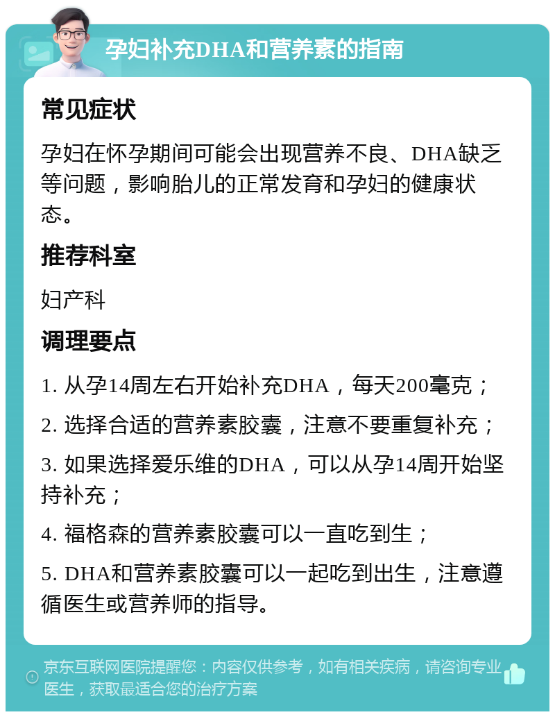 孕妇补充DHA和营养素的指南 常见症状 孕妇在怀孕期间可能会出现营养不良、DHA缺乏等问题，影响胎儿的正常发育和孕妇的健康状态。 推荐科室 妇产科 调理要点 1. 从孕14周左右开始补充DHA，每天200毫克； 2. 选择合适的营养素胶囊，注意不要重复补充； 3. 如果选择爱乐维的DHA，可以从孕14周开始坚持补充； 4. 福格森的营养素胶囊可以一直吃到生； 5. DHA和营养素胶囊可以一起吃到出生，注意遵循医生或营养师的指导。