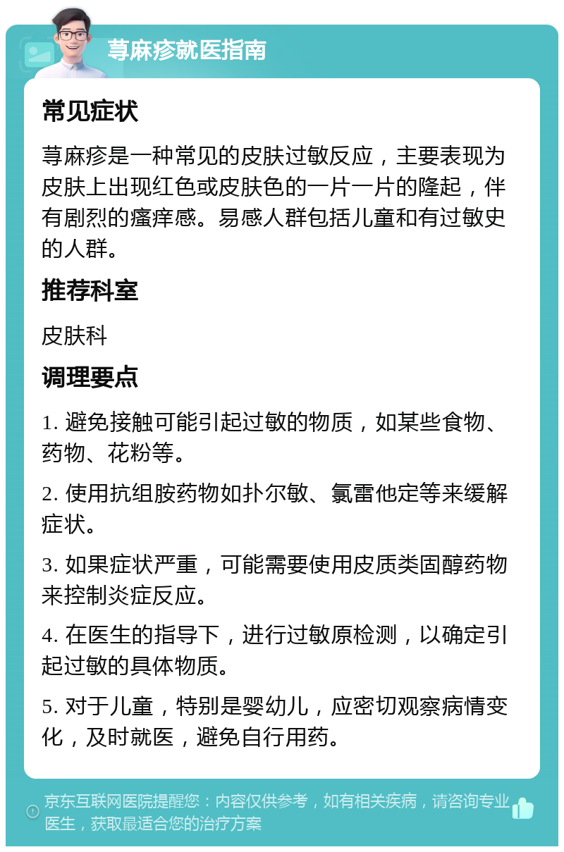 荨麻疹就医指南 常见症状 荨麻疹是一种常见的皮肤过敏反应，主要表现为皮肤上出现红色或皮肤色的一片一片的隆起，伴有剧烈的瘙痒感。易感人群包括儿童和有过敏史的人群。 推荐科室 皮肤科 调理要点 1. 避免接触可能引起过敏的物质，如某些食物、药物、花粉等。 2. 使用抗组胺药物如扑尔敏、氯雷他定等来缓解症状。 3. 如果症状严重，可能需要使用皮质类固醇药物来控制炎症反应。 4. 在医生的指导下，进行过敏原检测，以确定引起过敏的具体物质。 5. 对于儿童，特别是婴幼儿，应密切观察病情变化，及时就医，避免自行用药。