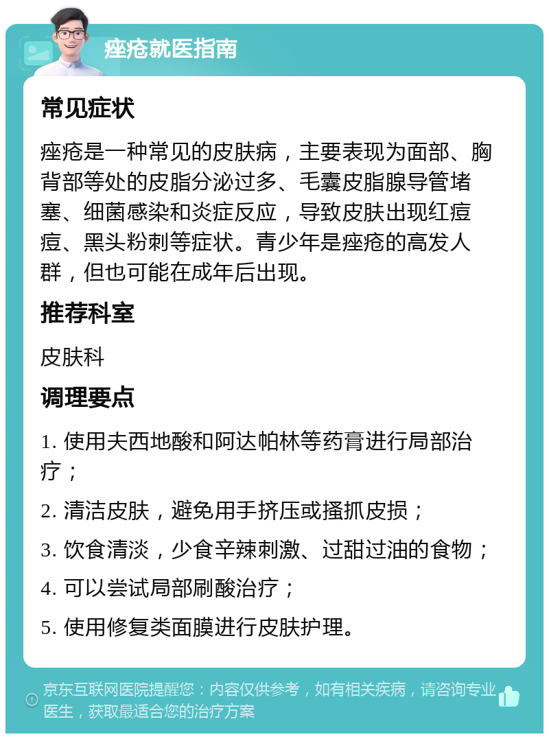 痤疮就医指南 常见症状 痤疮是一种常见的皮肤病，主要表现为面部、胸背部等处的皮脂分泌过多、毛囊皮脂腺导管堵塞、细菌感染和炎症反应，导致皮肤出现红痘痘、黑头粉刺等症状。青少年是痤疮的高发人群，但也可能在成年后出现。 推荐科室 皮肤科 调理要点 1. 使用夫西地酸和阿达帕林等药膏进行局部治疗； 2. 清洁皮肤，避免用手挤压或搔抓皮损； 3. 饮食清淡，少食辛辣刺激、过甜过油的食物； 4. 可以尝试局部刷酸治疗； 5. 使用修复类面膜进行皮肤护理。