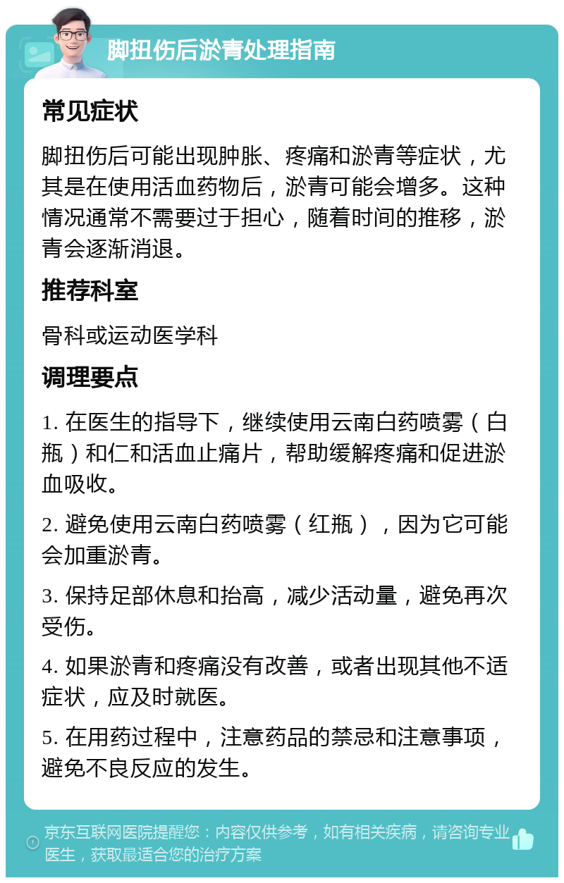 脚扭伤后淤青处理指南 常见症状 脚扭伤后可能出现肿胀、疼痛和淤青等症状，尤其是在使用活血药物后，淤青可能会增多。这种情况通常不需要过于担心，随着时间的推移，淤青会逐渐消退。 推荐科室 骨科或运动医学科 调理要点 1. 在医生的指导下，继续使用云南白药喷雾（白瓶）和仁和活血止痛片，帮助缓解疼痛和促进淤血吸收。 2. 避免使用云南白药喷雾（红瓶），因为它可能会加重淤青。 3. 保持足部休息和抬高，减少活动量，避免再次受伤。 4. 如果淤青和疼痛没有改善，或者出现其他不适症状，应及时就医。 5. 在用药过程中，注意药品的禁忌和注意事项，避免不良反应的发生。