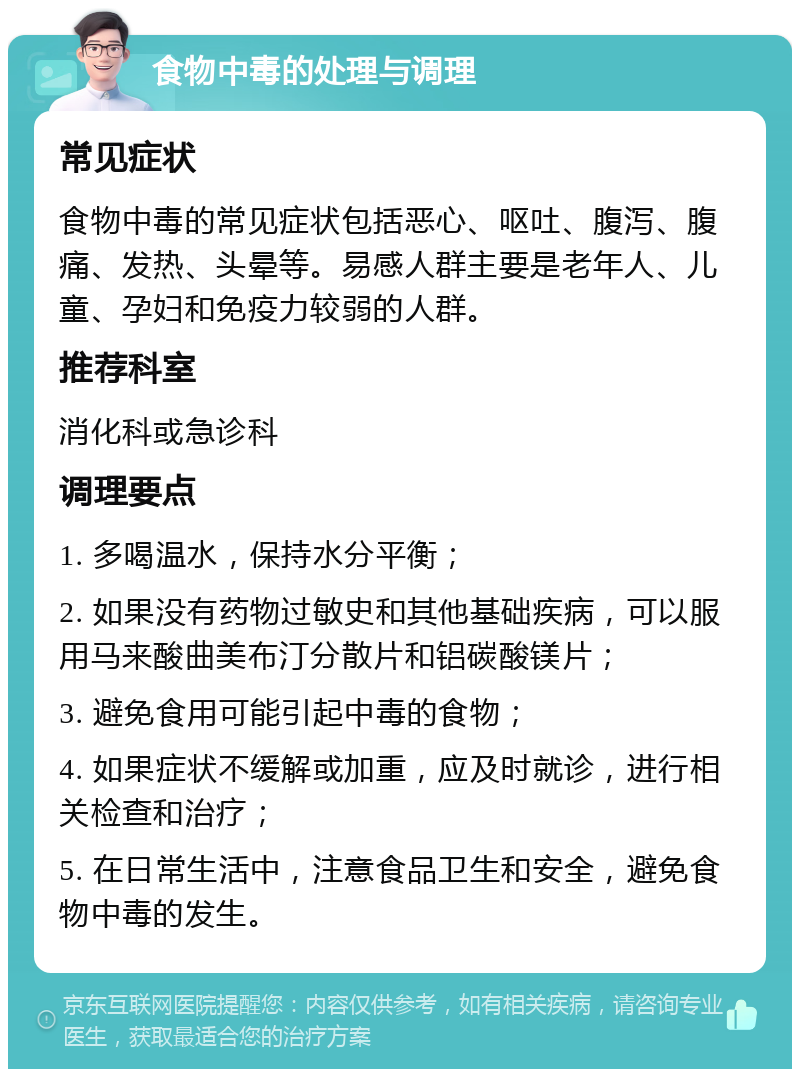 食物中毒的处理与调理 常见症状 食物中毒的常见症状包括恶心、呕吐、腹泻、腹痛、发热、头晕等。易感人群主要是老年人、儿童、孕妇和免疫力较弱的人群。 推荐科室 消化科或急诊科 调理要点 1. 多喝温水，保持水分平衡； 2. 如果没有药物过敏史和其他基础疾病，可以服用马来酸曲美布汀分散片和铝碳酸镁片； 3. 避免食用可能引起中毒的食物； 4. 如果症状不缓解或加重，应及时就诊，进行相关检查和治疗； 5. 在日常生活中，注意食品卫生和安全，避免食物中毒的发生。