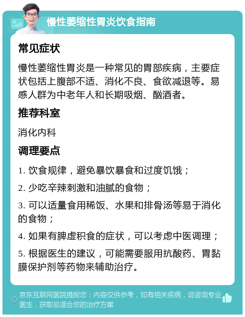 慢性萎缩性胃炎饮食指南 常见症状 慢性萎缩性胃炎是一种常见的胃部疾病，主要症状包括上腹部不适、消化不良、食欲减退等。易感人群为中老年人和长期吸烟、酗酒者。 推荐科室 消化内科 调理要点 1. 饮食规律，避免暴饮暴食和过度饥饿； 2. 少吃辛辣刺激和油腻的食物； 3. 可以适量食用稀饭、水果和排骨汤等易于消化的食物； 4. 如果有脾虚积食的症状，可以考虑中医调理； 5. 根据医生的建议，可能需要服用抗酸药、胃黏膜保护剂等药物来辅助治疗。