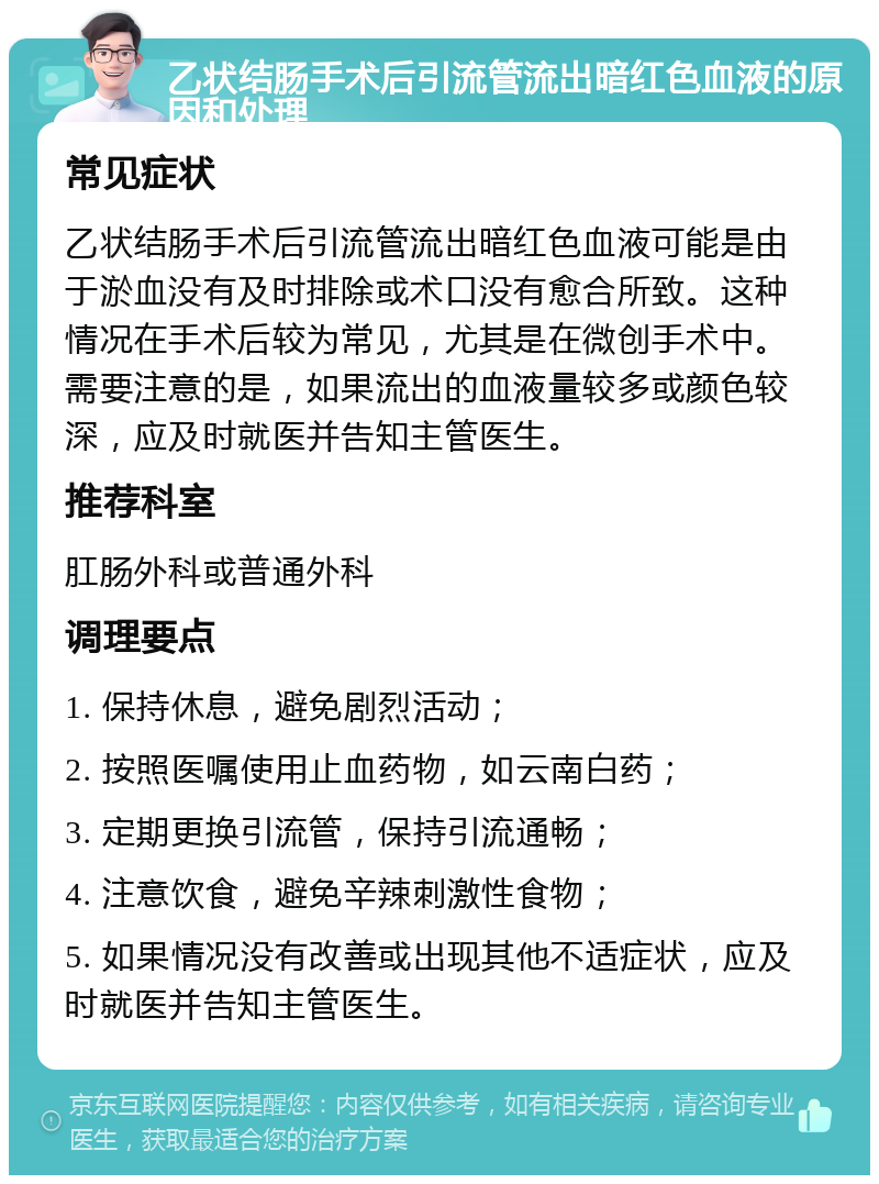 乙状结肠手术后引流管流出暗红色血液的原因和处理 常见症状 乙状结肠手术后引流管流出暗红色血液可能是由于淤血没有及时排除或术口没有愈合所致。这种情况在手术后较为常见，尤其是在微创手术中。需要注意的是，如果流出的血液量较多或颜色较深，应及时就医并告知主管医生。 推荐科室 肛肠外科或普通外科 调理要点 1. 保持休息，避免剧烈活动； 2. 按照医嘱使用止血药物，如云南白药； 3. 定期更换引流管，保持引流通畅； 4. 注意饮食，避免辛辣刺激性食物； 5. 如果情况没有改善或出现其他不适症状，应及时就医并告知主管医生。