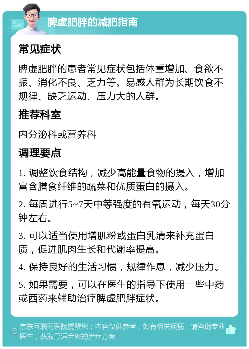 脾虚肥胖的减肥指南 常见症状 脾虚肥胖的患者常见症状包括体重增加、食欲不振、消化不良、乏力等。易感人群为长期饮食不规律、缺乏运动、压力大的人群。 推荐科室 内分泌科或营养科 调理要点 1. 调整饮食结构，减少高能量食物的摄入，增加富含膳食纤维的蔬菜和优质蛋白的摄入。 2. 每周进行5~7天中等强度的有氧运动，每天30分钟左右。 3. 可以适当使用增肌粉或蛋白乳清来补充蛋白质，促进肌肉生长和代谢率提高。 4. 保持良好的生活习惯，规律作息，减少压力。 5. 如果需要，可以在医生的指导下使用一些中药或西药来辅助治疗脾虚肥胖症状。