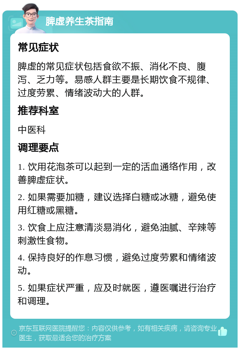 脾虚养生茶指南 常见症状 脾虚的常见症状包括食欲不振、消化不良、腹泻、乏力等。易感人群主要是长期饮食不规律、过度劳累、情绪波动大的人群。 推荐科室 中医科 调理要点 1. 饮用花泡茶可以起到一定的活血通络作用，改善脾虚症状。 2. 如果需要加糖，建议选择白糖或冰糖，避免使用红糖或黑糖。 3. 饮食上应注意清淡易消化，避免油腻、辛辣等刺激性食物。 4. 保持良好的作息习惯，避免过度劳累和情绪波动。 5. 如果症状严重，应及时就医，遵医嘱进行治疗和调理。