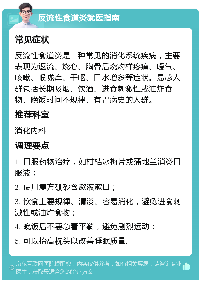 反流性食道炎就医指南 常见症状 反流性食道炎是一种常见的消化系统疾病，主要表现为返流、烧心、胸骨后烧灼样疼痛、嗳气、咳嗽、喉咙痒、干呕、口水增多等症状。易感人群包括长期吸烟、饮酒、进食刺激性或油炸食物、晚饭时间不规律、有胃病史的人群。 推荐科室 消化内科 调理要点 1. 口服药物治疗，如柑桔冰梅片或蒲地兰消炎口服液； 2. 使用复方硼砂含漱液漱口； 3. 饮食上要规律、清淡、容易消化，避免进食刺激性或油炸食物； 4. 晚饭后不要急着平躺，避免剧烈运动； 5. 可以抬高枕头以改善睡眠质量。