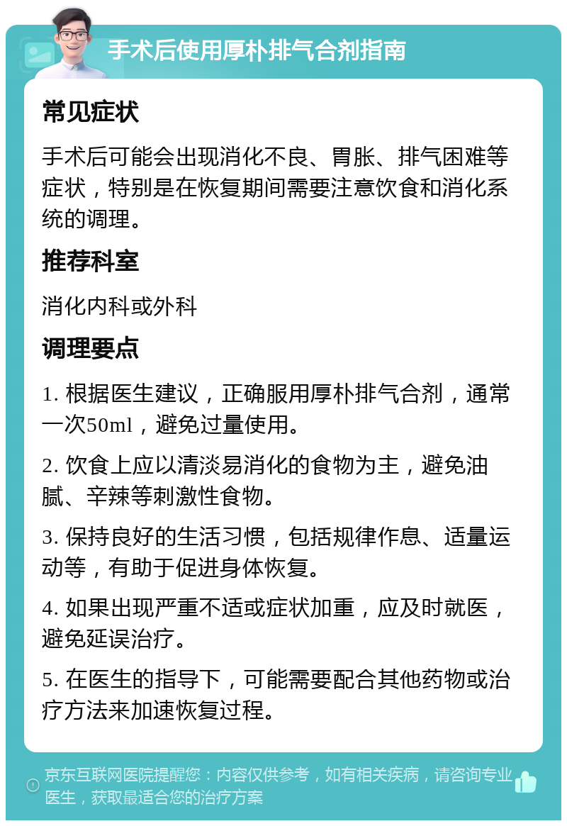 手术后使用厚朴排气合剂指南 常见症状 手术后可能会出现消化不良、胃胀、排气困难等症状，特别是在恢复期间需要注意饮食和消化系统的调理。 推荐科室 消化内科或外科 调理要点 1. 根据医生建议，正确服用厚朴排气合剂，通常一次50ml，避免过量使用。 2. 饮食上应以清淡易消化的食物为主，避免油腻、辛辣等刺激性食物。 3. 保持良好的生活习惯，包括规律作息、适量运动等，有助于促进身体恢复。 4. 如果出现严重不适或症状加重，应及时就医，避免延误治疗。 5. 在医生的指导下，可能需要配合其他药物或治疗方法来加速恢复过程。