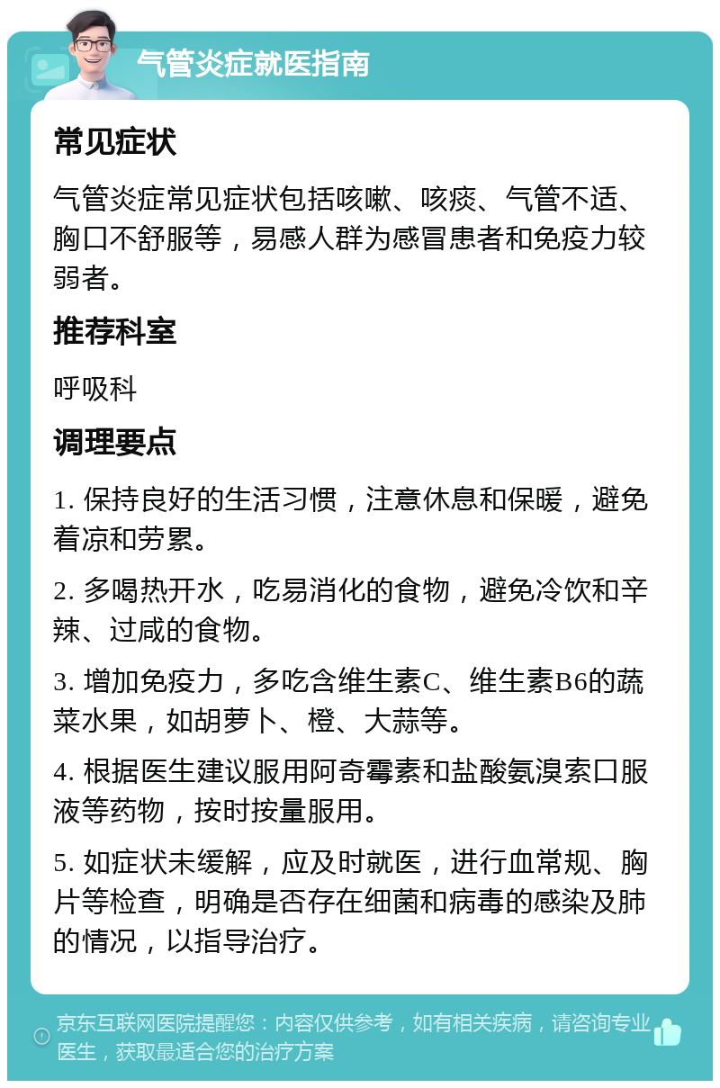 气管炎症就医指南 常见症状 气管炎症常见症状包括咳嗽、咳痰、气管不适、胸口不舒服等，易感人群为感冒患者和免疫力较弱者。 推荐科室 呼吸科 调理要点 1. 保持良好的生活习惯，注意休息和保暖，避免着凉和劳累。 2. 多喝热开水，吃易消化的食物，避免冷饮和辛辣、过咸的食物。 3. 增加免疫力，多吃含维生素C、维生素B6的蔬菜水果，如胡萝卜、橙、大蒜等。 4. 根据医生建议服用阿奇霉素和盐酸氨溴索口服液等药物，按时按量服用。 5. 如症状未缓解，应及时就医，进行血常规、胸片等检查，明确是否存在细菌和病毒的感染及肺的情况，以指导治疗。