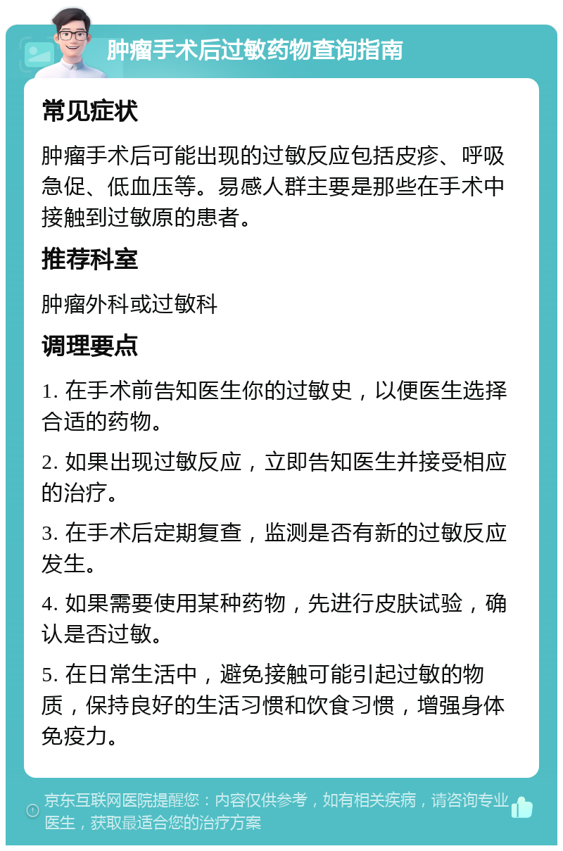 肿瘤手术后过敏药物查询指南 常见症状 肿瘤手术后可能出现的过敏反应包括皮疹、呼吸急促、低血压等。易感人群主要是那些在手术中接触到过敏原的患者。 推荐科室 肿瘤外科或过敏科 调理要点 1. 在手术前告知医生你的过敏史，以便医生选择合适的药物。 2. 如果出现过敏反应，立即告知医生并接受相应的治疗。 3. 在手术后定期复查，监测是否有新的过敏反应发生。 4. 如果需要使用某种药物，先进行皮肤试验，确认是否过敏。 5. 在日常生活中，避免接触可能引起过敏的物质，保持良好的生活习惯和饮食习惯，增强身体免疫力。