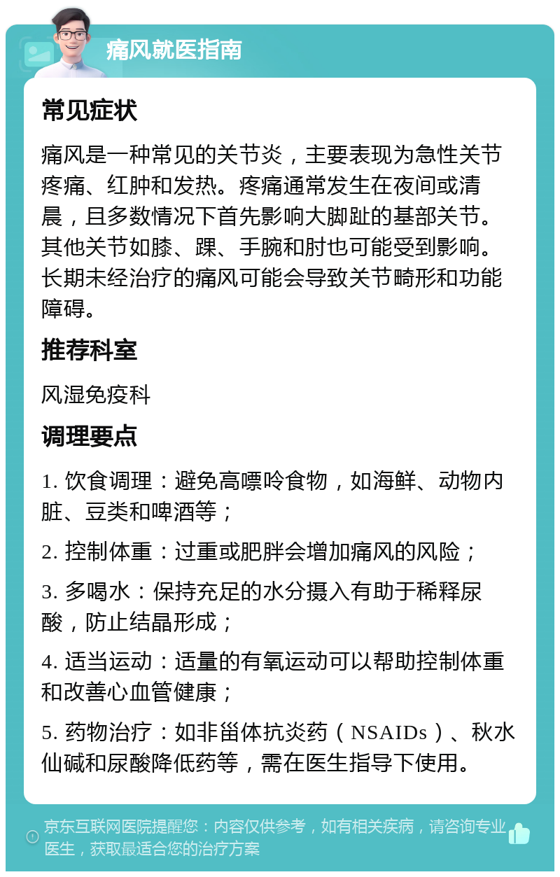 痛风就医指南 常见症状 痛风是一种常见的关节炎，主要表现为急性关节疼痛、红肿和发热。疼痛通常发生在夜间或清晨，且多数情况下首先影响大脚趾的基部关节。其他关节如膝、踝、手腕和肘也可能受到影响。长期未经治疗的痛风可能会导致关节畸形和功能障碍。 推荐科室 风湿免疫科 调理要点 1. 饮食调理：避免高嘌呤食物，如海鲜、动物内脏、豆类和啤酒等； 2. 控制体重：过重或肥胖会增加痛风的风险； 3. 多喝水：保持充足的水分摄入有助于稀释尿酸，防止结晶形成； 4. 适当运动：适量的有氧运动可以帮助控制体重和改善心血管健康； 5. 药物治疗：如非甾体抗炎药（NSAIDs）、秋水仙碱和尿酸降低药等，需在医生指导下使用。