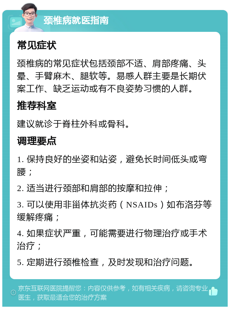 颈椎病就医指南 常见症状 颈椎病的常见症状包括颈部不适、肩部疼痛、头晕、手臂麻木、腿软等。易感人群主要是长期伏案工作、缺乏运动或有不良姿势习惯的人群。 推荐科室 建议就诊于脊柱外科或骨科。 调理要点 1. 保持良好的坐姿和站姿，避免长时间低头或弯腰； 2. 适当进行颈部和肩部的按摩和拉伸； 3. 可以使用非甾体抗炎药（NSAIDs）如布洛芬等缓解疼痛； 4. 如果症状严重，可能需要进行物理治疗或手术治疗； 5. 定期进行颈椎检查，及时发现和治疗问题。