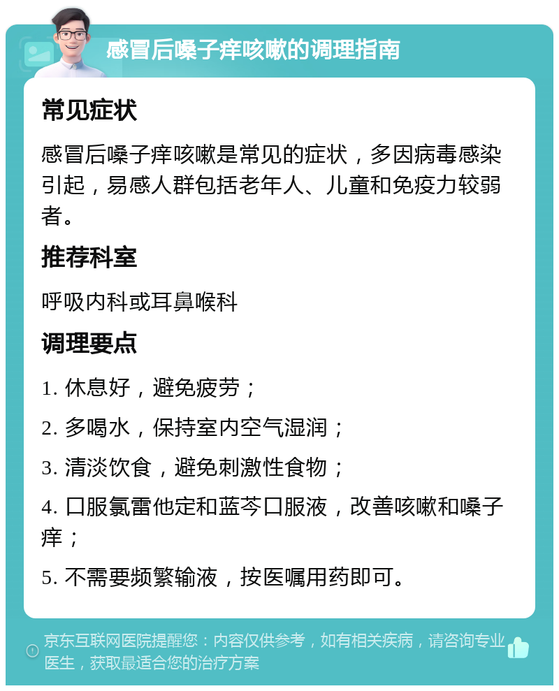 感冒后嗓子痒咳嗽的调理指南 常见症状 感冒后嗓子痒咳嗽是常见的症状，多因病毒感染引起，易感人群包括老年人、儿童和免疫力较弱者。 推荐科室 呼吸内科或耳鼻喉科 调理要点 1. 休息好，避免疲劳； 2. 多喝水，保持室内空气湿润； 3. 清淡饮食，避免刺激性食物； 4. 口服氯雷他定和蓝芩口服液，改善咳嗽和嗓子痒； 5. 不需要频繁输液，按医嘱用药即可。