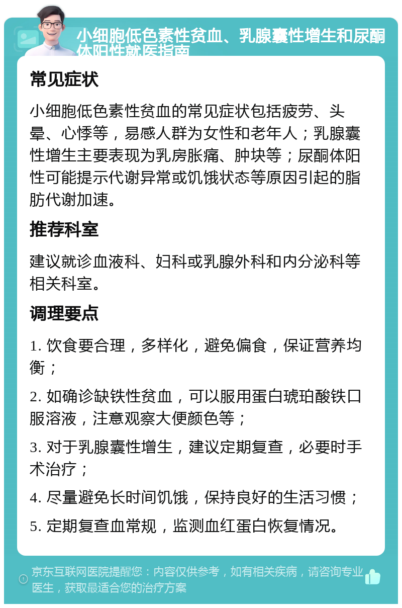 小细胞低色素性贫血、乳腺囊性增生和尿酮体阳性就医指南 常见症状 小细胞低色素性贫血的常见症状包括疲劳、头晕、心悸等，易感人群为女性和老年人；乳腺囊性增生主要表现为乳房胀痛、肿块等；尿酮体阳性可能提示代谢异常或饥饿状态等原因引起的脂肪代谢加速。 推荐科室 建议就诊血液科、妇科或乳腺外科和内分泌科等相关科室。 调理要点 1. 饮食要合理，多样化，避免偏食，保证营养均衡； 2. 如确诊缺铁性贫血，可以服用蛋白琥珀酸铁口服溶液，注意观察大便颜色等； 3. 对于乳腺囊性增生，建议定期复查，必要时手术治疗； 4. 尽量避免长时间饥饿，保持良好的生活习惯； 5. 定期复查血常规，监测血红蛋白恢复情况。