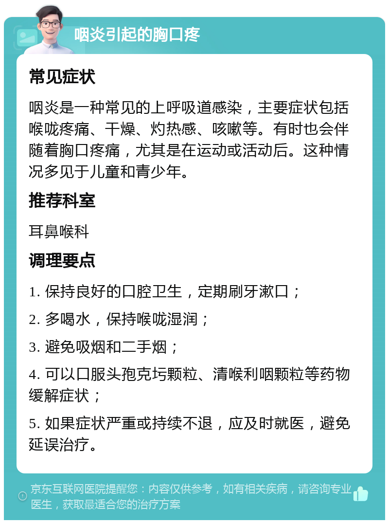 咽炎引起的胸口疼 常见症状 咽炎是一种常见的上呼吸道感染，主要症状包括喉咙疼痛、干燥、灼热感、咳嗽等。有时也会伴随着胸口疼痛，尤其是在运动或活动后。这种情况多见于儿童和青少年。 推荐科室 耳鼻喉科 调理要点 1. 保持良好的口腔卫生，定期刷牙漱口； 2. 多喝水，保持喉咙湿润； 3. 避免吸烟和二手烟； 4. 可以口服头孢克圬颗粒、清喉利咽颗粒等药物缓解症状； 5. 如果症状严重或持续不退，应及时就医，避免延误治疗。