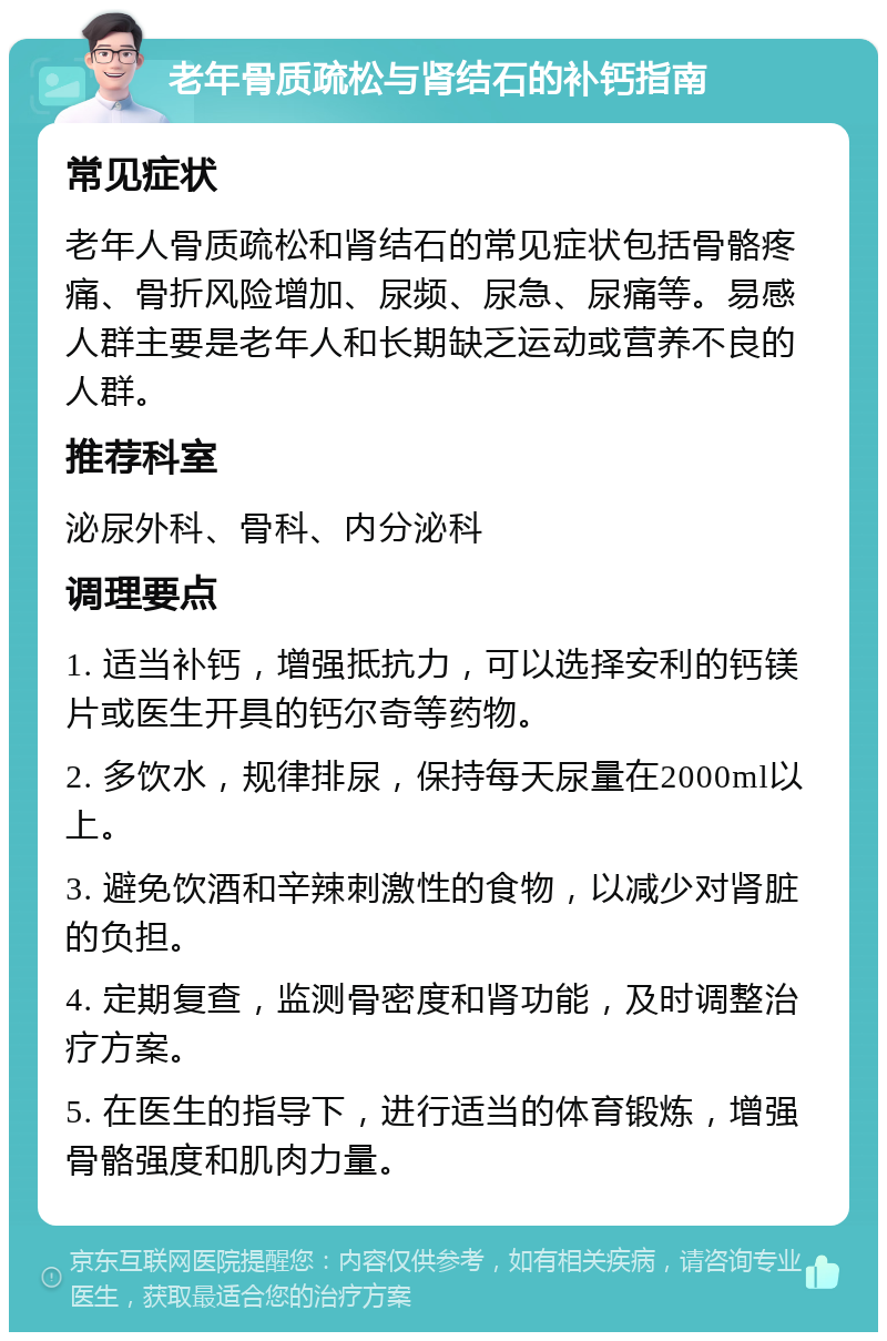 老年骨质疏松与肾结石的补钙指南 常见症状 老年人骨质疏松和肾结石的常见症状包括骨骼疼痛、骨折风险增加、尿频、尿急、尿痛等。易感人群主要是老年人和长期缺乏运动或营养不良的人群。 推荐科室 泌尿外科、骨科、内分泌科 调理要点 1. 适当补钙，增强抵抗力，可以选择安利的钙镁片或医生开具的钙尔奇等药物。 2. 多饮水，规律排尿，保持每天尿量在2000ml以上。 3. 避免饮酒和辛辣刺激性的食物，以减少对肾脏的负担。 4. 定期复查，监测骨密度和肾功能，及时调整治疗方案。 5. 在医生的指导下，进行适当的体育锻炼，增强骨骼强度和肌肉力量。