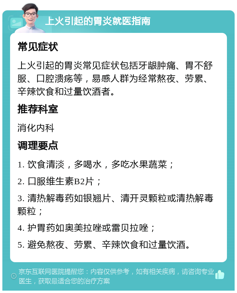 上火引起的胃炎就医指南 常见症状 上火引起的胃炎常见症状包括牙龈肿痛、胃不舒服、口腔溃疡等，易感人群为经常熬夜、劳累、辛辣饮食和过量饮酒者。 推荐科室 消化内科 调理要点 1. 饮食清淡，多喝水，多吃水果蔬菜； 2. 口服维生素B2片； 3. 清热解毒药如银翘片、清开灵颗粒或清热解毒颗粒； 4. 护胃药如奥美拉唑或雷贝拉唑； 5. 避免熬夜、劳累、辛辣饮食和过量饮酒。