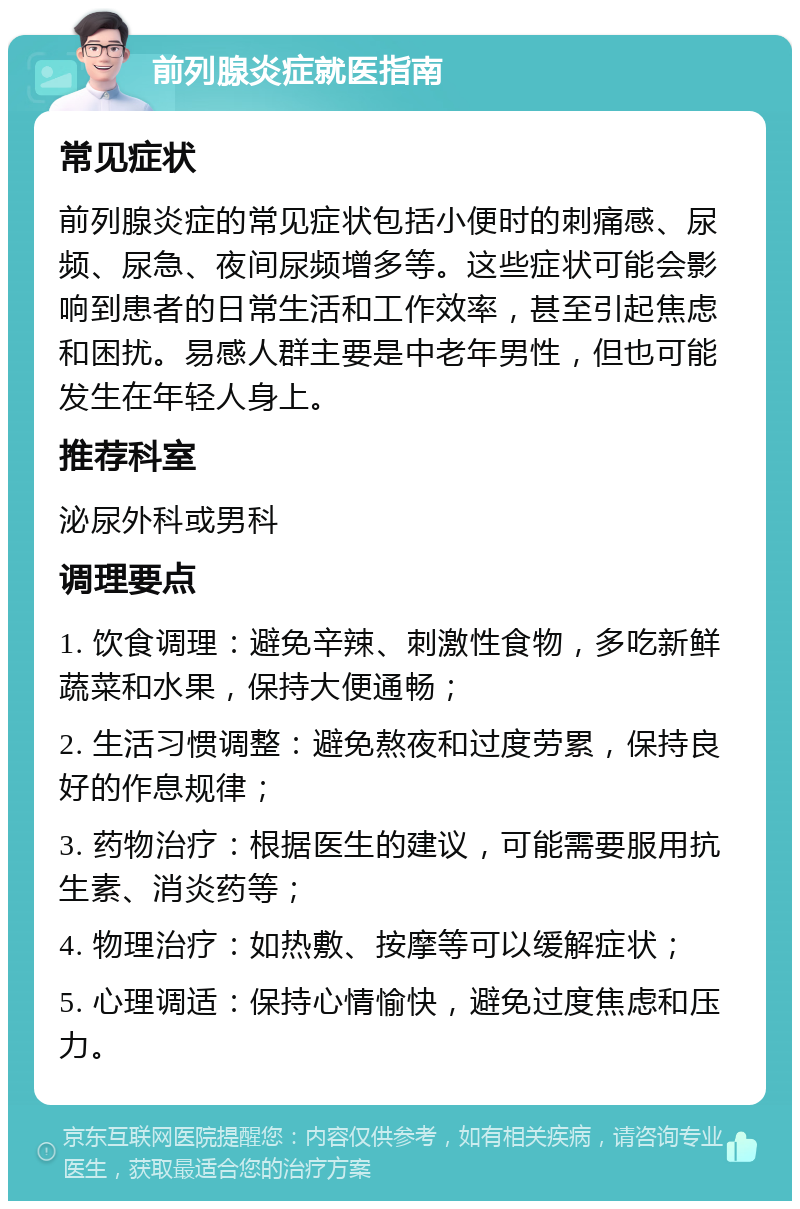 前列腺炎症就医指南 常见症状 前列腺炎症的常见症状包括小便时的刺痛感、尿频、尿急、夜间尿频增多等。这些症状可能会影响到患者的日常生活和工作效率，甚至引起焦虑和困扰。易感人群主要是中老年男性，但也可能发生在年轻人身上。 推荐科室 泌尿外科或男科 调理要点 1. 饮食调理：避免辛辣、刺激性食物，多吃新鲜蔬菜和水果，保持大便通畅； 2. 生活习惯调整：避免熬夜和过度劳累，保持良好的作息规律； 3. 药物治疗：根据医生的建议，可能需要服用抗生素、消炎药等； 4. 物理治疗：如热敷、按摩等可以缓解症状； 5. 心理调适：保持心情愉快，避免过度焦虑和压力。