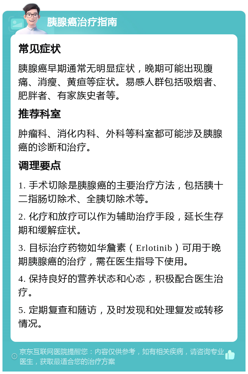 胰腺癌治疗指南 常见症状 胰腺癌早期通常无明显症状，晚期可能出现腹痛、消瘦、黄疸等症状。易感人群包括吸烟者、肥胖者、有家族史者等。 推荐科室 肿瘤科、消化内科、外科等科室都可能涉及胰腺癌的诊断和治疗。 调理要点 1. 手术切除是胰腺癌的主要治疗方法，包括胰十二指肠切除术、全胰切除术等。 2. 化疗和放疗可以作为辅助治疗手段，延长生存期和缓解症状。 3. 目标治疗药物如华詹素（Erlotinib）可用于晚期胰腺癌的治疗，需在医生指导下使用。 4. 保持良好的营养状态和心态，积极配合医生治疗。 5. 定期复查和随访，及时发现和处理复发或转移情况。