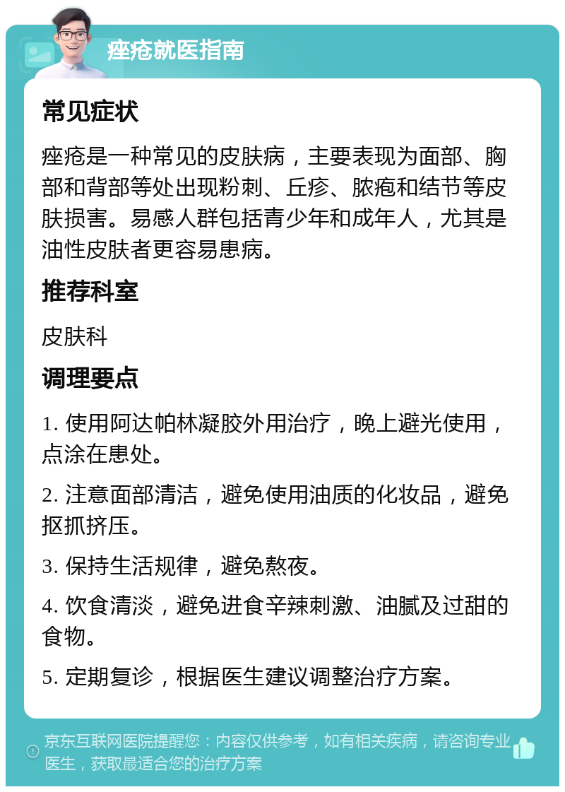 痤疮就医指南 常见症状 痤疮是一种常见的皮肤病，主要表现为面部、胸部和背部等处出现粉刺、丘疹、脓疱和结节等皮肤损害。易感人群包括青少年和成年人，尤其是油性皮肤者更容易患病。 推荐科室 皮肤科 调理要点 1. 使用阿达帕林凝胶外用治疗，晚上避光使用，点涂在患处。 2. 注意面部清洁，避免使用油质的化妆品，避免抠抓挤压。 3. 保持生活规律，避免熬夜。 4. 饮食清淡，避免进食辛辣刺激、油腻及过甜的食物。 5. 定期复诊，根据医生建议调整治疗方案。