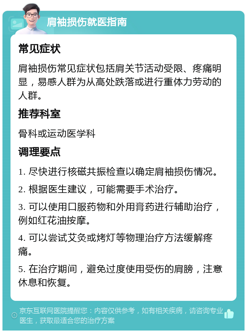 肩袖损伤就医指南 常见症状 肩袖损伤常见症状包括肩关节活动受限、疼痛明显，易感人群为从高处跌落或进行重体力劳动的人群。 推荐科室 骨科或运动医学科 调理要点 1. 尽快进行核磁共振检查以确定肩袖损伤情况。 2. 根据医生建议，可能需要手术治疗。 3. 可以使用口服药物和外用膏药进行辅助治疗，例如红花油按摩。 4. 可以尝试艾灸或烤灯等物理治疗方法缓解疼痛。 5. 在治疗期间，避免过度使用受伤的肩膀，注意休息和恢复。