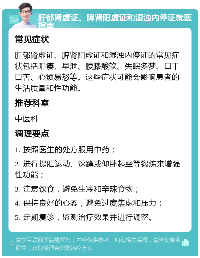 肝郁肾虚证、脾肾阳虚证和湿浊内停证就医指南 常见症状 肝郁肾虚证、脾肾阳虚证和湿浊内停证的常见症状包括阳痿、早泄、腰膝酸软、失眠多梦、口干口苦、心烦易怒等。这些症状可能会影响患者的生活质量和性功能。 推荐科室 中医科 调理要点 1. 按照医生的处方服用中药； 2. 进行提肛运动、深蹲或仰卧起坐等锻炼来增强性功能； 3. 注意饮食，避免生冷和辛辣食物； 4. 保持良好的心态，避免过度焦虑和压力； 5. 定期复诊，监测治疗效果并进行调整。