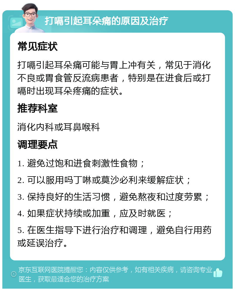 打嗝引起耳朵痛的原因及治疗 常见症状 打嗝引起耳朵痛可能与胃上冲有关，常见于消化不良或胃食管反流病患者，特别是在进食后或打嗝时出现耳朵疼痛的症状。 推荐科室 消化内科或耳鼻喉科 调理要点 1. 避免过饱和进食刺激性食物； 2. 可以服用吗丁啉或莫沙必利来缓解症状； 3. 保持良好的生活习惯，避免熬夜和过度劳累； 4. 如果症状持续或加重，应及时就医； 5. 在医生指导下进行治疗和调理，避免自行用药或延误治疗。