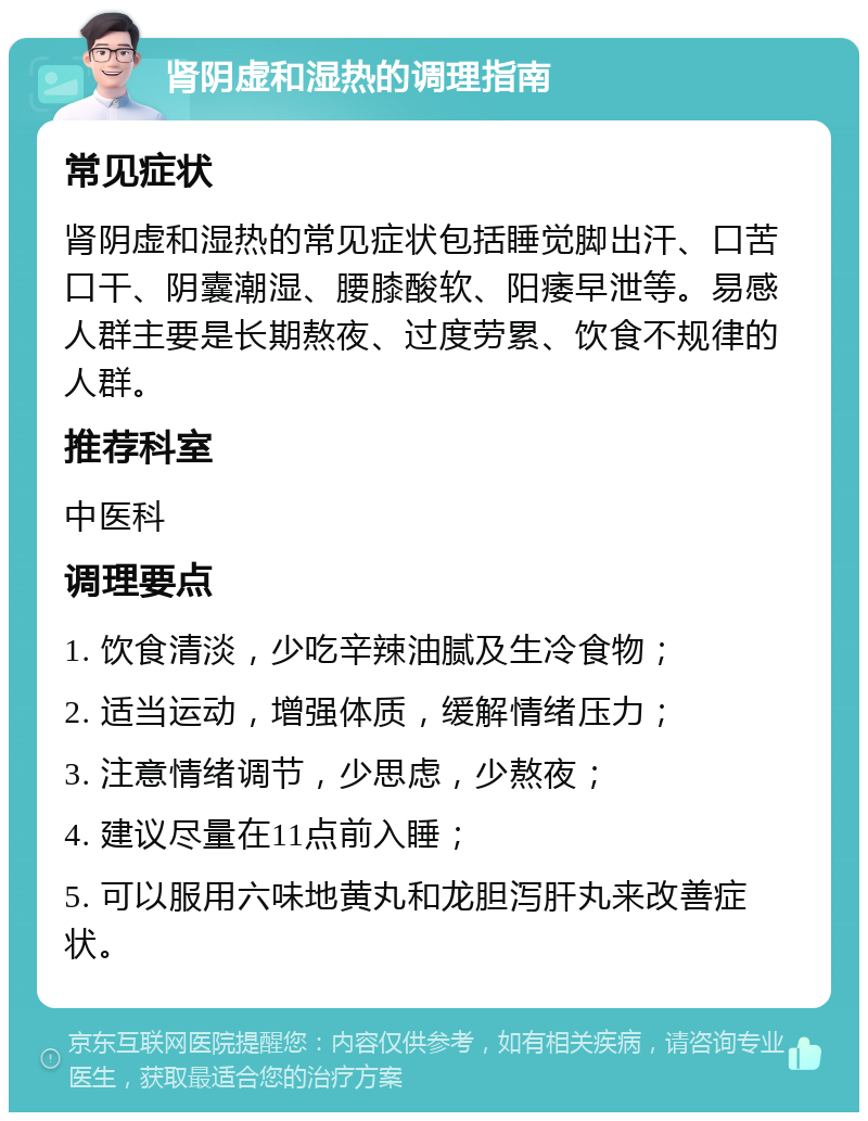 肾阴虚和湿热的调理指南 常见症状 肾阴虚和湿热的常见症状包括睡觉脚出汗、口苦口干、阴囊潮湿、腰膝酸软、阳痿早泄等。易感人群主要是长期熬夜、过度劳累、饮食不规律的人群。 推荐科室 中医科 调理要点 1. 饮食清淡，少吃辛辣油腻及生冷食物； 2. 适当运动，增强体质，缓解情绪压力； 3. 注意情绪调节，少思虑，少熬夜； 4. 建议尽量在11点前入睡； 5. 可以服用六味地黄丸和龙胆泻肝丸来改善症状。