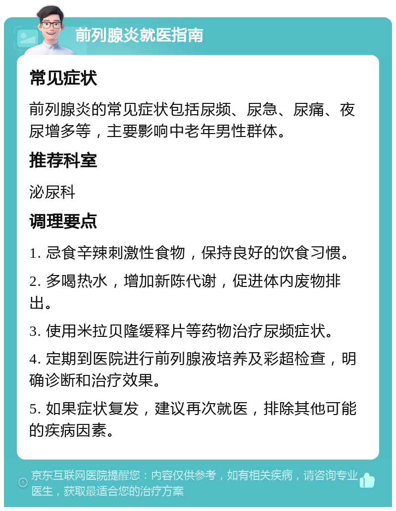 前列腺炎就医指南 常见症状 前列腺炎的常见症状包括尿频、尿急、尿痛、夜尿增多等，主要影响中老年男性群体。 推荐科室 泌尿科 调理要点 1. 忌食辛辣刺激性食物，保持良好的饮食习惯。 2. 多喝热水，增加新陈代谢，促进体内废物排出。 3. 使用米拉贝隆缓释片等药物治疗尿频症状。 4. 定期到医院进行前列腺液培养及彩超检查，明确诊断和治疗效果。 5. 如果症状复发，建议再次就医，排除其他可能的疾病因素。