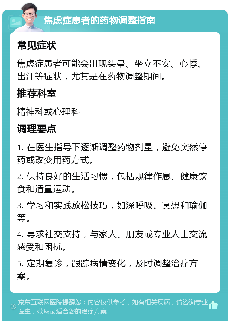 焦虑症患者的药物调整指南 常见症状 焦虑症患者可能会出现头晕、坐立不安、心悸、出汗等症状，尤其是在药物调整期间。 推荐科室 精神科或心理科 调理要点 1. 在医生指导下逐渐调整药物剂量，避免突然停药或改变用药方式。 2. 保持良好的生活习惯，包括规律作息、健康饮食和适量运动。 3. 学习和实践放松技巧，如深呼吸、冥想和瑜伽等。 4. 寻求社交支持，与家人、朋友或专业人士交流感受和困扰。 5. 定期复诊，跟踪病情变化，及时调整治疗方案。