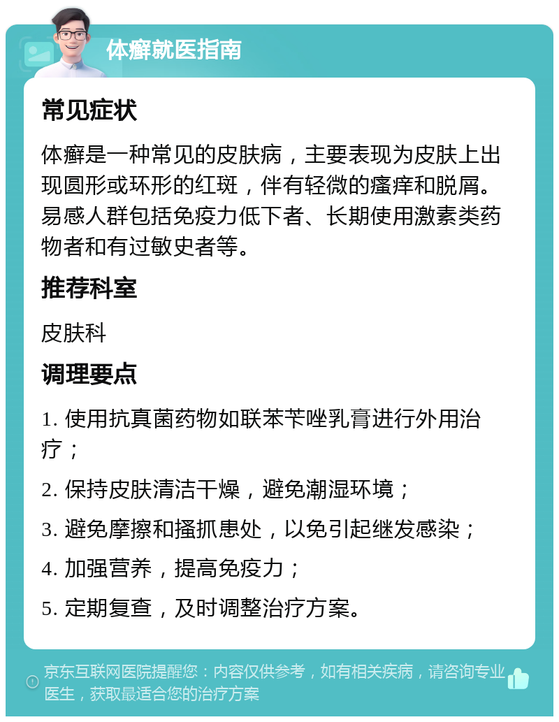 体癣就医指南 常见症状 体癣是一种常见的皮肤病，主要表现为皮肤上出现圆形或环形的红斑，伴有轻微的瘙痒和脱屑。易感人群包括免疫力低下者、长期使用激素类药物者和有过敏史者等。 推荐科室 皮肤科 调理要点 1. 使用抗真菌药物如联苯苄唑乳膏进行外用治疗； 2. 保持皮肤清洁干燥，避免潮湿环境； 3. 避免摩擦和搔抓患处，以免引起继发感染； 4. 加强营养，提高免疫力； 5. 定期复查，及时调整治疗方案。