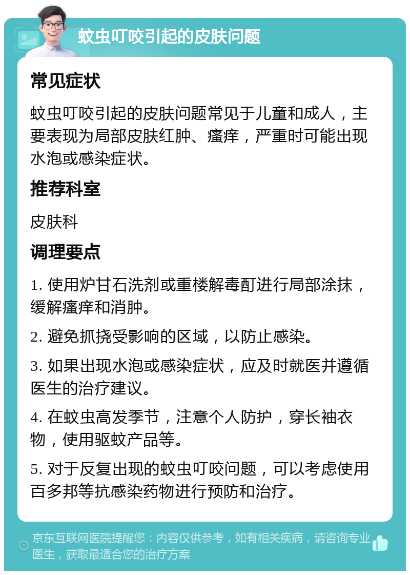 蚊虫叮咬引起的皮肤问题 常见症状 蚊虫叮咬引起的皮肤问题常见于儿童和成人，主要表现为局部皮肤红肿、瘙痒，严重时可能出现水泡或感染症状。 推荐科室 皮肤科 调理要点 1. 使用炉甘石洗剂或重楼解毒酊进行局部涂抹，缓解瘙痒和消肿。 2. 避免抓挠受影响的区域，以防止感染。 3. 如果出现水泡或感染症状，应及时就医并遵循医生的治疗建议。 4. 在蚊虫高发季节，注意个人防护，穿长袖衣物，使用驱蚊产品等。 5. 对于反复出现的蚊虫叮咬问题，可以考虑使用百多邦等抗感染药物进行预防和治疗。