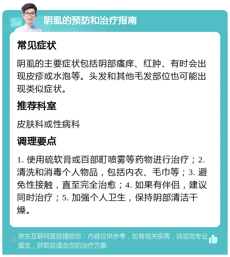 阴虱的预防和治疗指南 常见症状 阴虱的主要症状包括阴部瘙痒、红肿、有时会出现皮疹或水泡等。头发和其他毛发部位也可能出现类似症状。 推荐科室 皮肤科或性病科 调理要点 1. 使用硫软膏或百部町喷雾等药物进行治疗；2. 清洗和消毒个人物品，包括内衣、毛巾等；3. 避免性接触，直至完全治愈；4. 如果有伴侣，建议同时治疗；5. 加强个人卫生，保持阴部清洁干燥。