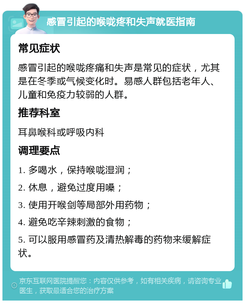 感冒引起的喉咙疼和失声就医指南 常见症状 感冒引起的喉咙疼痛和失声是常见的症状，尤其是在冬季或气候变化时。易感人群包括老年人、儿童和免疫力较弱的人群。 推荐科室 耳鼻喉科或呼吸内科 调理要点 1. 多喝水，保持喉咙湿润； 2. 休息，避免过度用嗓； 3. 使用开喉剑等局部外用药物； 4. 避免吃辛辣刺激的食物； 5. 可以服用感冒药及清热解毒的药物来缓解症状。