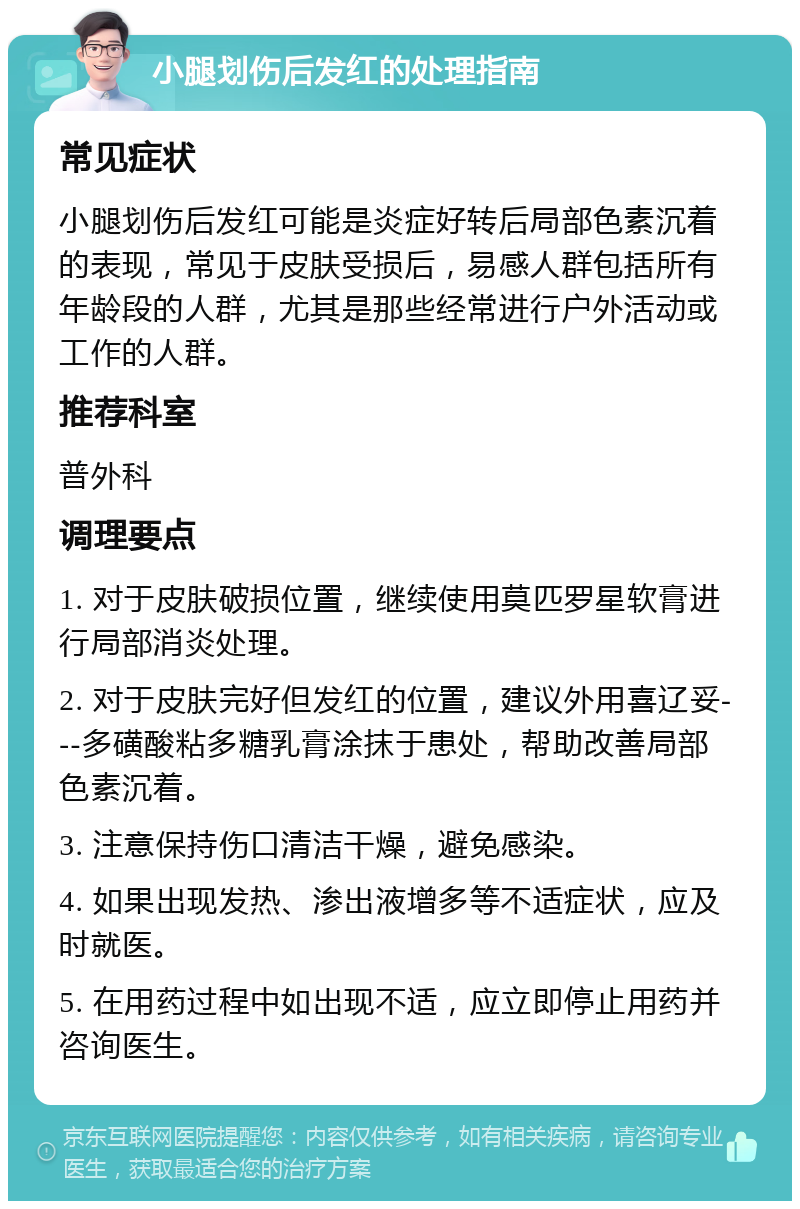 小腿划伤后发红的处理指南 常见症状 小腿划伤后发红可能是炎症好转后局部色素沉着的表现，常见于皮肤受损后，易感人群包括所有年龄段的人群，尤其是那些经常进行户外活动或工作的人群。 推荐科室 普外科 调理要点 1. 对于皮肤破损位置，继续使用莫匹罗星软膏进行局部消炎处理。 2. 对于皮肤完好但发红的位置，建议外用喜辽妥---多磺酸粘多糖乳膏涂抹于患处，帮助改善局部色素沉着。 3. 注意保持伤口清洁干燥，避免感染。 4. 如果出现发热、渗出液增多等不适症状，应及时就医。 5. 在用药过程中如出现不适，应立即停止用药并咨询医生。