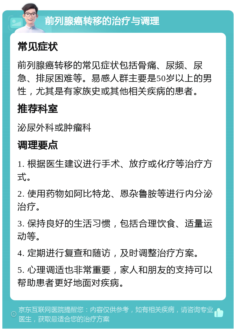 前列腺癌转移的治疗与调理 常见症状 前列腺癌转移的常见症状包括骨痛、尿频、尿急、排尿困难等。易感人群主要是50岁以上的男性，尤其是有家族史或其他相关疾病的患者。 推荐科室 泌尿外科或肿瘤科 调理要点 1. 根据医生建议进行手术、放疗或化疗等治疗方式。 2. 使用药物如阿比特龙、恩杂鲁胺等进行内分泌治疗。 3. 保持良好的生活习惯，包括合理饮食、适量运动等。 4. 定期进行复查和随访，及时调整治疗方案。 5. 心理调适也非常重要，家人和朋友的支持可以帮助患者更好地面对疾病。