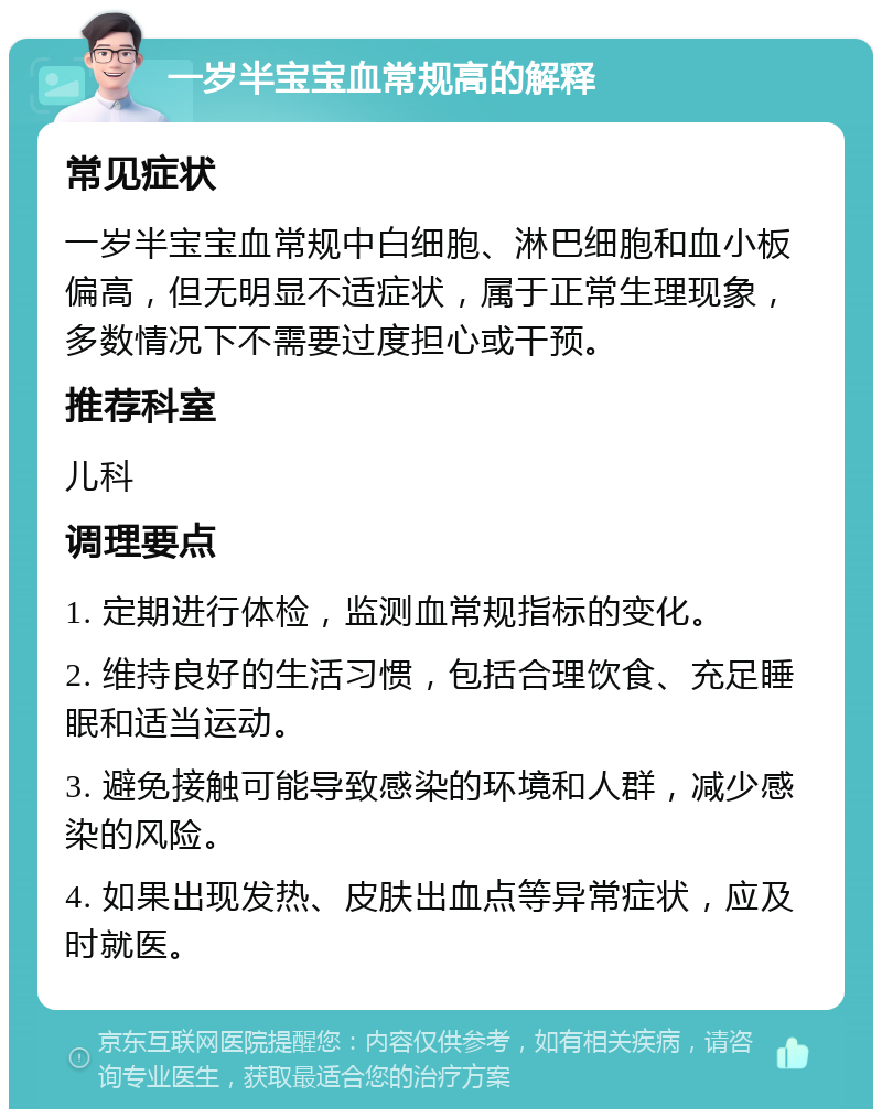 一岁半宝宝血常规高的解释 常见症状 一岁半宝宝血常规中白细胞、淋巴细胞和血小板偏高，但无明显不适症状，属于正常生理现象，多数情况下不需要过度担心或干预。 推荐科室 儿科 调理要点 1. 定期进行体检，监测血常规指标的变化。 2. 维持良好的生活习惯，包括合理饮食、充足睡眠和适当运动。 3. 避免接触可能导致感染的环境和人群，减少感染的风险。 4. 如果出现发热、皮肤出血点等异常症状，应及时就医。