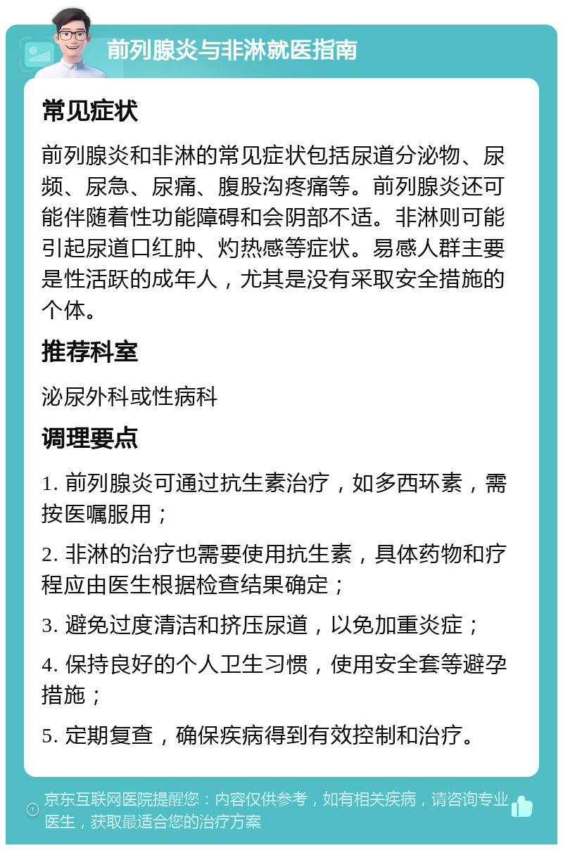 前列腺炎与非淋就医指南 常见症状 前列腺炎和非淋的常见症状包括尿道分泌物、尿频、尿急、尿痛、腹股沟疼痛等。前列腺炎还可能伴随着性功能障碍和会阴部不适。非淋则可能引起尿道口红肿、灼热感等症状。易感人群主要是性活跃的成年人，尤其是没有采取安全措施的个体。 推荐科室 泌尿外科或性病科 调理要点 1. 前列腺炎可通过抗生素治疗，如多西环素，需按医嘱服用； 2. 非淋的治疗也需要使用抗生素，具体药物和疗程应由医生根据检查结果确定； 3. 避免过度清洁和挤压尿道，以免加重炎症； 4. 保持良好的个人卫生习惯，使用安全套等避孕措施； 5. 定期复查，确保疾病得到有效控制和治疗。