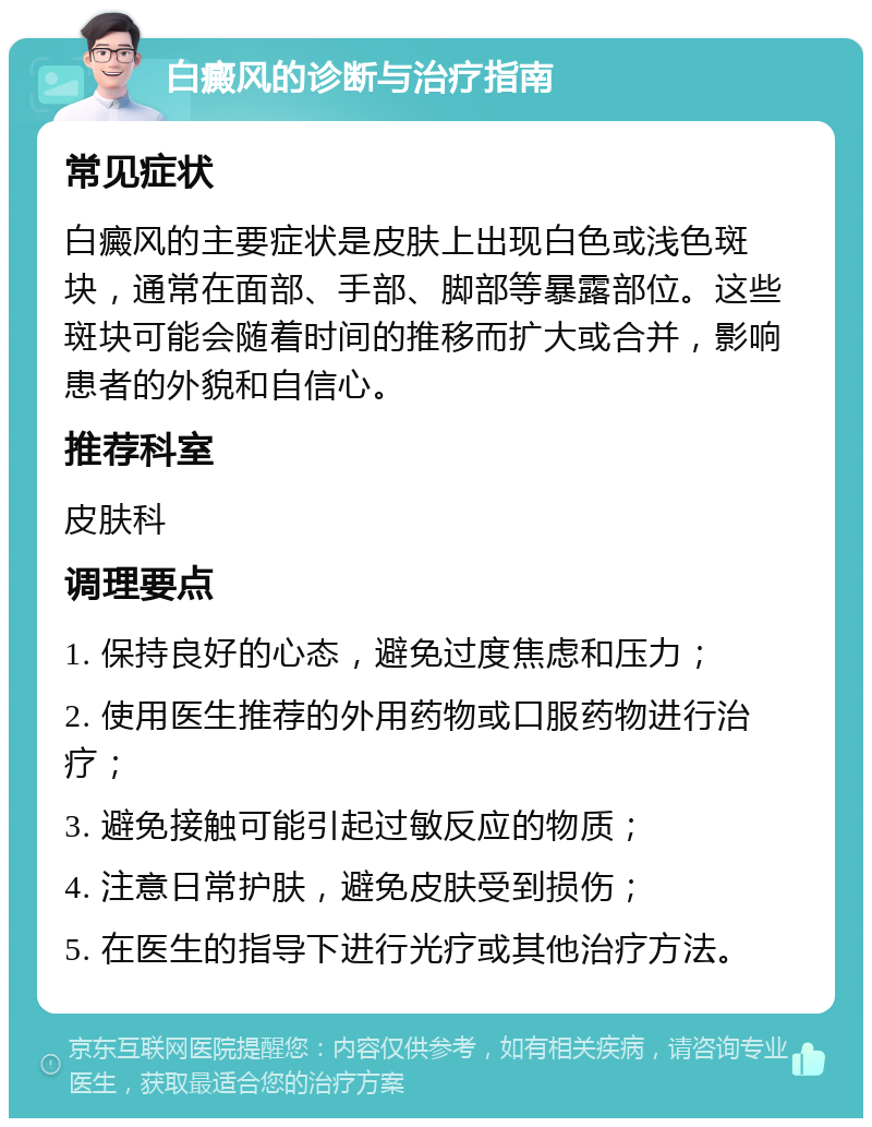 白癜风的诊断与治疗指南 常见症状 白癜风的主要症状是皮肤上出现白色或浅色斑块，通常在面部、手部、脚部等暴露部位。这些斑块可能会随着时间的推移而扩大或合并，影响患者的外貌和自信心。 推荐科室 皮肤科 调理要点 1. 保持良好的心态，避免过度焦虑和压力； 2. 使用医生推荐的外用药物或口服药物进行治疗； 3. 避免接触可能引起过敏反应的物质； 4. 注意日常护肤，避免皮肤受到损伤； 5. 在医生的指导下进行光疗或其他治疗方法。