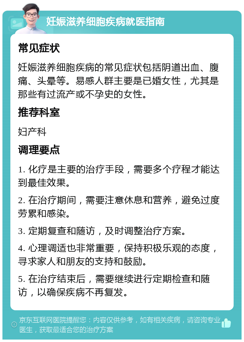 妊娠滋养细胞疾病就医指南 常见症状 妊娠滋养细胞疾病的常见症状包括阴道出血、腹痛、头晕等。易感人群主要是已婚女性，尤其是那些有过流产或不孕史的女性。 推荐科室 妇产科 调理要点 1. 化疗是主要的治疗手段，需要多个疗程才能达到最佳效果。 2. 在治疗期间，需要注意休息和营养，避免过度劳累和感染。 3. 定期复查和随访，及时调整治疗方案。 4. 心理调适也非常重要，保持积极乐观的态度，寻求家人和朋友的支持和鼓励。 5. 在治疗结束后，需要继续进行定期检查和随访，以确保疾病不再复发。