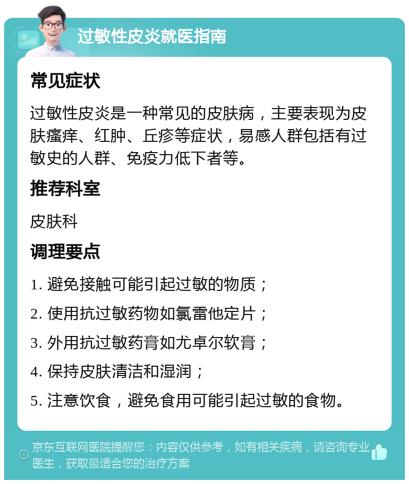 过敏性皮炎就医指南 常见症状 过敏性皮炎是一种常见的皮肤病，主要表现为皮肤瘙痒、红肿、丘疹等症状，易感人群包括有过敏史的人群、免疫力低下者等。 推荐科室 皮肤科 调理要点 1. 避免接触可能引起过敏的物质； 2. 使用抗过敏药物如氯雷他定片； 3. 外用抗过敏药膏如尤卓尔软膏； 4. 保持皮肤清洁和湿润； 5. 注意饮食，避免食用可能引起过敏的食物。