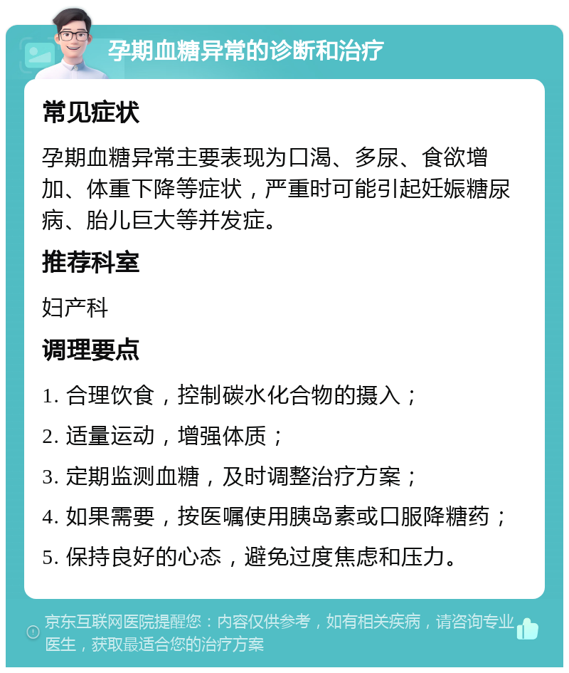 孕期血糖异常的诊断和治疗 常见症状 孕期血糖异常主要表现为口渴、多尿、食欲增加、体重下降等症状，严重时可能引起妊娠糖尿病、胎儿巨大等并发症。 推荐科室 妇产科 调理要点 1. 合理饮食，控制碳水化合物的摄入； 2. 适量运动，增强体质； 3. 定期监测血糖，及时调整治疗方案； 4. 如果需要，按医嘱使用胰岛素或口服降糖药； 5. 保持良好的心态，避免过度焦虑和压力。