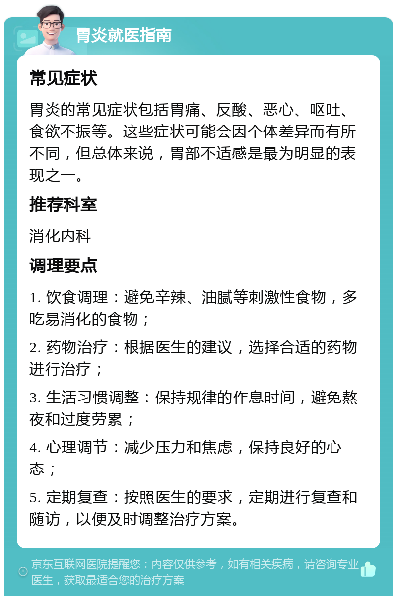 胃炎就医指南 常见症状 胃炎的常见症状包括胃痛、反酸、恶心、呕吐、食欲不振等。这些症状可能会因个体差异而有所不同，但总体来说，胃部不适感是最为明显的表现之一。 推荐科室 消化内科 调理要点 1. 饮食调理：避免辛辣、油腻等刺激性食物，多吃易消化的食物； 2. 药物治疗：根据医生的建议，选择合适的药物进行治疗； 3. 生活习惯调整：保持规律的作息时间，避免熬夜和过度劳累； 4. 心理调节：减少压力和焦虑，保持良好的心态； 5. 定期复查：按照医生的要求，定期进行复查和随访，以便及时调整治疗方案。