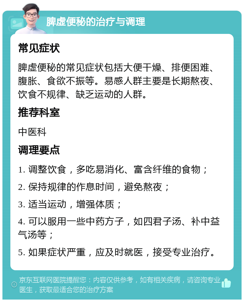 脾虚便秘的治疗与调理 常见症状 脾虚便秘的常见症状包括大便干燥、排便困难、腹胀、食欲不振等。易感人群主要是长期熬夜、饮食不规律、缺乏运动的人群。 推荐科室 中医科 调理要点 1. 调整饮食，多吃易消化、富含纤维的食物； 2. 保持规律的作息时间，避免熬夜； 3. 适当运动，增强体质； 4. 可以服用一些中药方子，如四君子汤、补中益气汤等； 5. 如果症状严重，应及时就医，接受专业治疗。