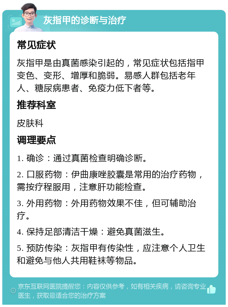 灰指甲的诊断与治疗 常见症状 灰指甲是由真菌感染引起的，常见症状包括指甲变色、变形、增厚和脆弱。易感人群包括老年人、糖尿病患者、免疫力低下者等。 推荐科室 皮肤科 调理要点 1. 确诊：通过真菌检查明确诊断。 2. 口服药物：伊曲康唑胶囊是常用的治疗药物，需按疗程服用，注意肝功能检查。 3. 外用药物：外用药物效果不佳，但可辅助治疗。 4. 保持足部清洁干燥：避免真菌滋生。 5. 预防传染：灰指甲有传染性，应注意个人卫生和避免与他人共用鞋袜等物品。