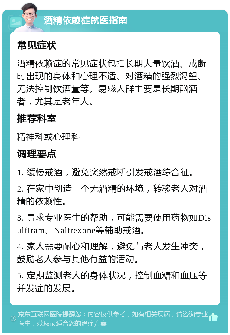 酒精依赖症就医指南 常见症状 酒精依赖症的常见症状包括长期大量饮酒、戒断时出现的身体和心理不适、对酒精的强烈渴望、无法控制饮酒量等。易感人群主要是长期酗酒者，尤其是老年人。 推荐科室 精神科或心理科 调理要点 1. 缓慢戒酒，避免突然戒断引发戒酒综合征。 2. 在家中创造一个无酒精的环境，转移老人对酒精的依赖性。 3. 寻求专业医生的帮助，可能需要使用药物如Disulfiram、Naltrexone等辅助戒酒。 4. 家人需要耐心和理解，避免与老人发生冲突，鼓励老人参与其他有益的活动。 5. 定期监测老人的身体状况，控制血糖和血压等并发症的发展。