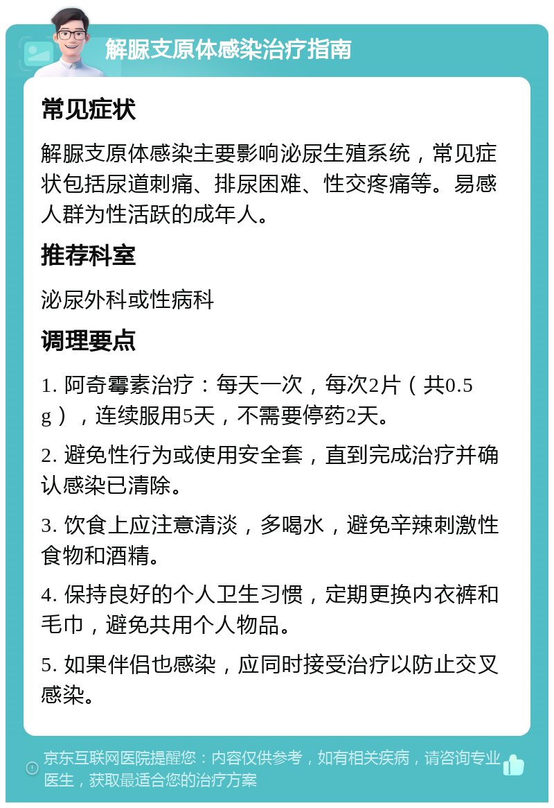 解脲支原体感染治疗指南 常见症状 解脲支原体感染主要影响泌尿生殖系统，常见症状包括尿道刺痛、排尿困难、性交疼痛等。易感人群为性活跃的成年人。 推荐科室 泌尿外科或性病科 调理要点 1. 阿奇霉素治疗：每天一次，每次2片（共0.5g），连续服用5天，不需要停药2天。 2. 避免性行为或使用安全套，直到完成治疗并确认感染已清除。 3. 饮食上应注意清淡，多喝水，避免辛辣刺激性食物和酒精。 4. 保持良好的个人卫生习惯，定期更换内衣裤和毛巾，避免共用个人物品。 5. 如果伴侣也感染，应同时接受治疗以防止交叉感染。