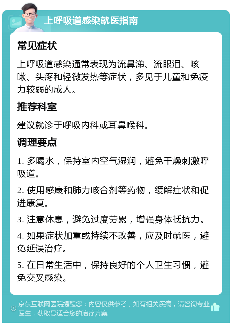 上呼吸道感染就医指南 常见症状 上呼吸道感染通常表现为流鼻涕、流眼泪、咳嗽、头疼和轻微发热等症状，多见于儿童和免疫力较弱的成人。 推荐科室 建议就诊于呼吸内科或耳鼻喉科。 调理要点 1. 多喝水，保持室内空气湿润，避免干燥刺激呼吸道。 2. 使用感康和肺力咳合剂等药物，缓解症状和促进康复。 3. 注意休息，避免过度劳累，增强身体抵抗力。 4. 如果症状加重或持续不改善，应及时就医，避免延误治疗。 5. 在日常生活中，保持良好的个人卫生习惯，避免交叉感染。