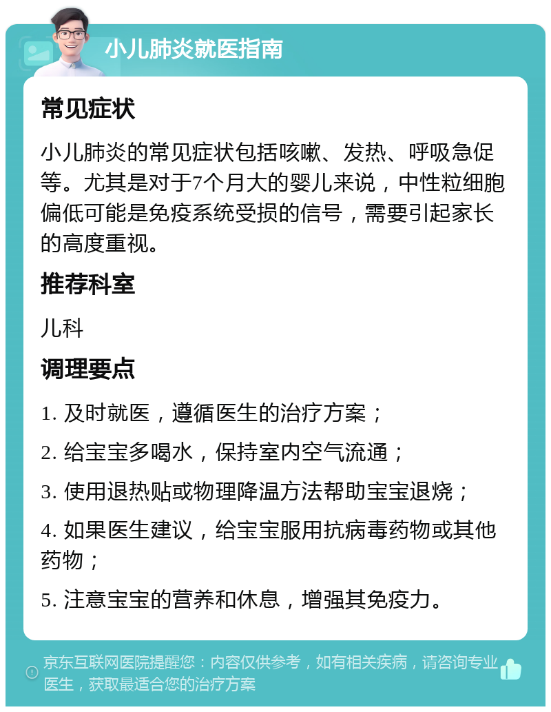 小儿肺炎就医指南 常见症状 小儿肺炎的常见症状包括咳嗽、发热、呼吸急促等。尤其是对于7个月大的婴儿来说，中性粒细胞偏低可能是免疫系统受损的信号，需要引起家长的高度重视。 推荐科室 儿科 调理要点 1. 及时就医，遵循医生的治疗方案； 2. 给宝宝多喝水，保持室内空气流通； 3. 使用退热贴或物理降温方法帮助宝宝退烧； 4. 如果医生建议，给宝宝服用抗病毒药物或其他药物； 5. 注意宝宝的营养和休息，增强其免疫力。