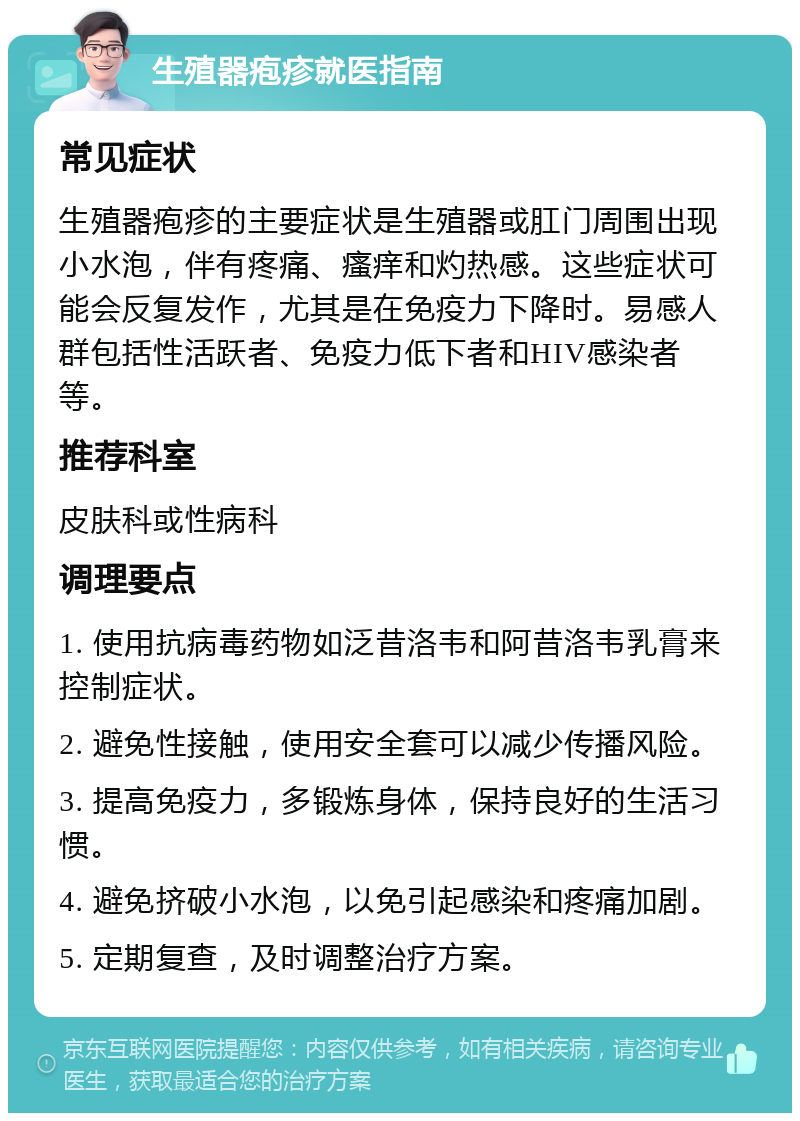 生殖器疱疹就医指南 常见症状 生殖器疱疹的主要症状是生殖器或肛门周围出现小水泡，伴有疼痛、瘙痒和灼热感。这些症状可能会反复发作，尤其是在免疫力下降时。易感人群包括性活跃者、免疫力低下者和HIV感染者等。 推荐科室 皮肤科或性病科 调理要点 1. 使用抗病毒药物如泛昔洛韦和阿昔洛韦乳膏来控制症状。 2. 避免性接触，使用安全套可以减少传播风险。 3. 提高免疫力，多锻炼身体，保持良好的生活习惯。 4. 避免挤破小水泡，以免引起感染和疼痛加剧。 5. 定期复查，及时调整治疗方案。