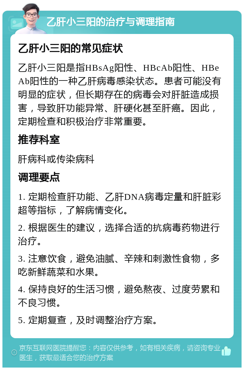 乙肝小三阳的治疗与调理指南 乙肝小三阳的常见症状 乙肝小三阳是指HBsAg阳性、HBcAb阳性、HBeAb阳性的一种乙肝病毒感染状态。患者可能没有明显的症状，但长期存在的病毒会对肝脏造成损害，导致肝功能异常、肝硬化甚至肝癌。因此，定期检查和积极治疗非常重要。 推荐科室 肝病科或传染病科 调理要点 1. 定期检查肝功能、乙肝DNA病毒定量和肝脏彩超等指标，了解病情变化。 2. 根据医生的建议，选择合适的抗病毒药物进行治疗。 3. 注意饮食，避免油腻、辛辣和刺激性食物，多吃新鲜蔬菜和水果。 4. 保持良好的生活习惯，避免熬夜、过度劳累和不良习惯。 5. 定期复查，及时调整治疗方案。